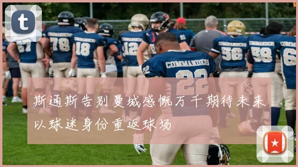 斯通斯告别曼城感慨万千期待未来以球迷身份重返球场