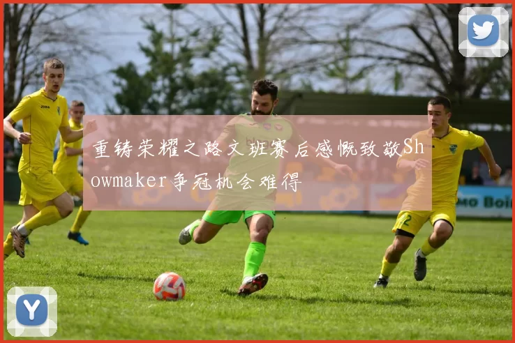 重铸荣耀之路文班赛后感慨致敬Showmaker争冠机会难得