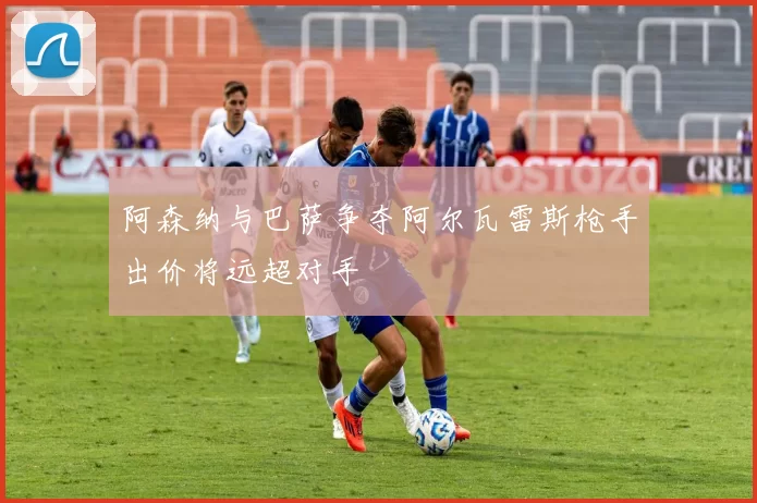 阿森纳与巴萨争夺阿尔瓦雷斯枪手出价将远超对手