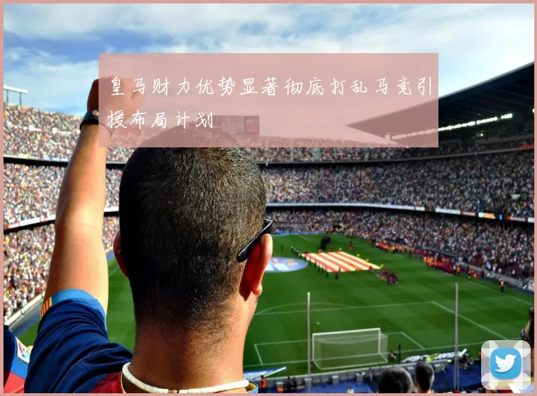 皇马财力优势显著彻底打乱马竞引援布局计划