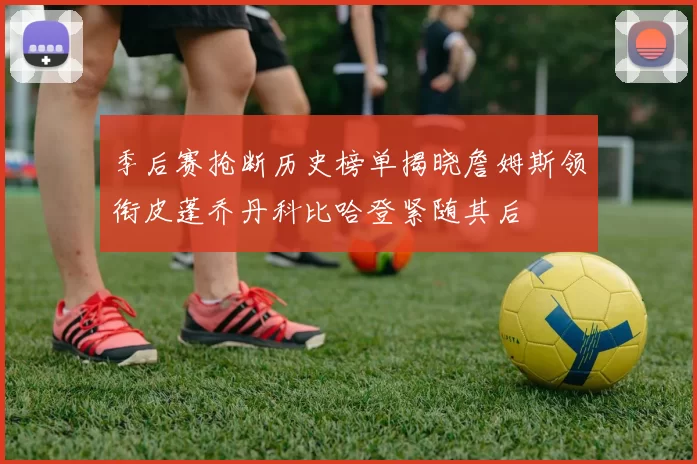 季后赛抢断历史榜单揭晓詹姆斯领衔皮蓬乔丹科比哈登紧随其后