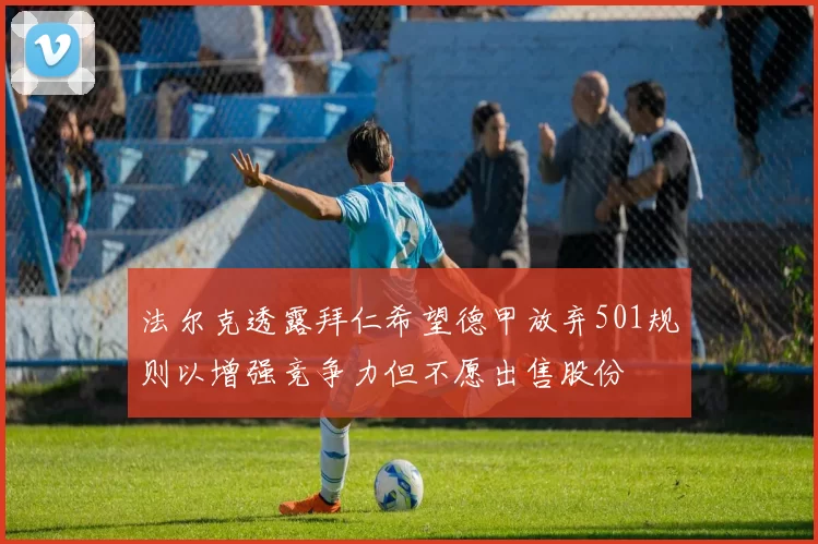 法尔克透露拜仁希望德甲放弃501规则以增强竞争力但不愿出售股份