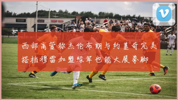 西部高管称杰伦布朗与约基奇完美搭档穆雷加盟绿军也能大展拳脚