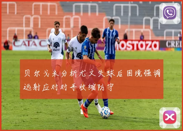 贝尔戈米分析尤文失球后困境强调远射应对对手收缩防守