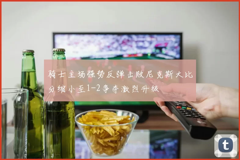 骑士主场强势反弹击败尼克斯大比分缩小至1-2争夺激烈升级