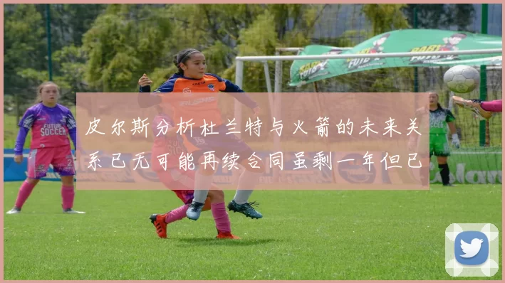 皮尔斯分析杜兰特与火箭的未来关系已无可能再续合同虽剩一年但已破裂